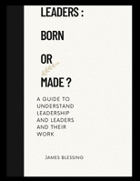 LEADERS : BORN OR MADE: A guide to understanding leadership and leaders and their work. B0BCXSXYKH Book Cover