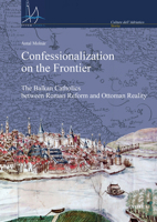 Confessionalization on the Frontier: The Balkan Catholics Between Roman Reform and Ottoman Reality 8833130800 Book Cover