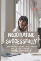 Negotiating Successfully: Learning Essential Negotiation Skills For Favorable Outcomes Every Time: How To Be Ready In Any Negotiation Setting B09986QNTH Book Cover