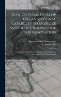 How do Firms Develop Organizational Capability to Mobilize and Create Knowledge for Innovation: Comparative Case Studies of Japanese and U.S. Firms Operating in the U.S. and Japan 1017471193 Book Cover