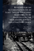Reasons For An Augmentation Of At Least Twelve Thousand Mariners, To Be Employed In The Merchants-service, And Coasting-trade: With Some Thoughts On ... The Present War Is Finished ..., Likewise,... 1247350460 Book Cover