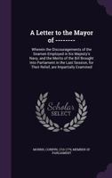 A Letter to the Mayor of --------: Wherein the Discouragements of the Seamen Employed in His Majesty's Navy, and the Merits of the Bill Brought Into Parliament in the Last Session, for Their Relief, A 1014349516 Book Cover