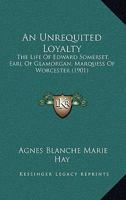 An Unrequited Loyalty: The Life Of Edward Somerset, Earl Of Glamorgan, Marquess Of Worcester 1120153069 Book Cover