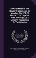 Speech and motions, made in the House of Commons on Monday, the 27th of March, 1775. Together with a draught of a letter of requisition to the colonies. By David Hartley, Esq. 1275858686 Book Cover