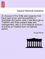 An Account of the Gifts and Legacies that have been given and bequeathed to charitable and public uses in the Borough of Thetford, with their present ... events at Thetford from the earliest period. 1241034443 Book Cover