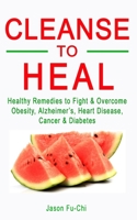 CLEANSE TO HEAL: Healthy Remedies to Fight & Overcome Obesity, Alzheimer’s, Heart Disease, Cancer & Diabetes B098HHT3K3 Book Cover