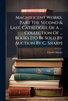 Magnificent Works. Part The Second & Last. Catalogue Of A ... Collection Of ... Books [to Be Sold By Auction By C. Sharp]. 1179921828 Book Cover