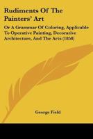 Rudiments Of The Painters' Art: Or A Grammar Of Coloring, Applicable To Operative Painting, Decorative Architecture, And The Arts 1120696488 Book Cover