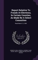 Report Relative To Frauds At Elections, In Certain Counties, As Made By A Select Committee: Read March 13, 1865... 1275572979 Book Cover