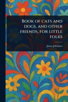Book of Cats and Dogs, and Other Friends, for Little Folks 1023575310 Book Cover