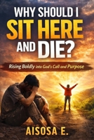 WHY SHOULD I SIT HERE AND DIE: Rising Boldly into God’s Call and Purpose B0FQ2X53W9 Book Cover