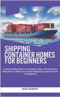 Shipping Container Homes for Beginners: A Step-By-Step Guide To Container Living - The Complete Manual For Crafting Your Dream Shipping Container Home B0CRBB5F8Y Book Cover