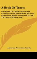 A Book Of Tracts: Containing The Origin And Progress, Cruelties, Frauds, Superstitions, Miracles, Ceremonies, Idolatrous Customs, Etc. Of The Church Of Rome 1436718279 Book Cover