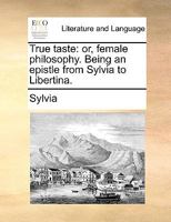 True taste: or, female philosophy. Being an epistle from Sylvia to Libertina. 1170751474 Book Cover