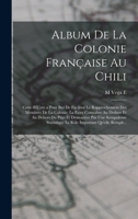 Album de la Colonie Francaise Au Chili: Cette Oeuvre a Pour But de Faciliter Le Rapprochement Des Membres de la Colonie; La Faire Connaitre Au Dedans Et Au Dehors Du Pays Et Demontrer Par Une Scrupule 1016982984 Book Cover