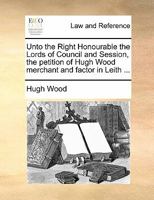 Unto the Right Honourable the Lords of Council and Session, the petition of Hugh Wood merchant and factor in Leith ... 1171364164 Book Cover