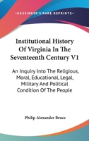 Institutional History Of Virginia In The Seventeenth Century V1: An Inquiry Into The Religious, Moral, Educational, Legal, Military And Political Condition Of The People 1162973404 Book Cover