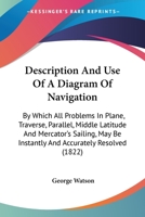 Description and Use of a Diagram of Navigation: By Which All Problems in Plane, Traverse, Parallel, Middle Latitude and Mercator's Sailing May Be ... Who Know the Use of Figures. Designed As An 1144858925 Book Cover