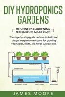 DIY Hydroponics Gardens: The Step-by-Step Guide on How to Build and Design Inexpensive Systems for Growing Vegetables, Fruits, and Herbs without Soil. Beginner's Gardening Techniques Made Easy! B086G8HMGL Book Cover
