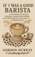 If I Was a Good Barista: A Handbook of Burnt Fingers, Misheard Orders, and Pretending Latte Art Is a Personality B0FTVNVZJM Book Cover