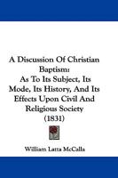 A Discussion of Christian Baptism: As to Its Subject, Its Mode, Its History, and Its Effects Upon Civil and Religious Society : in Opposition to the ... Views of the Celebrated Mr. Robinson, And... 1165277727 Book Cover