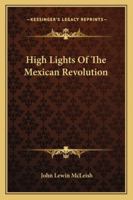 High Lights Of The Mexican Revolution: Some Previously Unwritten History Of The Beginning And Growth Of Constitutional Government In The Southern Republic... 1176662376 Book Cover