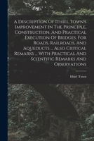 A Description of Ithiel Town's Improvement in the Principle, Construction, and Practical Execution of Bridges, for Roads, Railroads, and Aqueducts: Whether Built Entirely of Wood, Or of Cast Wrought I 1016875576 Book Cover