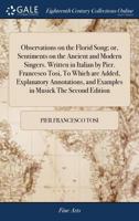 Observations on the Florid Song; or, Sentiments on the Ancient and Modern Singers. Written in Italian by Pier. Francesco Tosi, To Which are Added, ... and Examples in Musick The Second Edition 1171035012 Book Cover