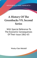 A History Of The Greenbacks V9, Second Series: With Special Reference To The Economic Consequences Of Their Issue 1862-65 1163128945 Book Cover