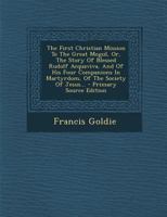 The First Christian Mission to the Great Mogul, or the Story of Blessed Rudolf Acquaviva, and of His Four Companions in Martyrdom, of the Society of Jesus (Classic Reprint) 5518560028 Book Cover