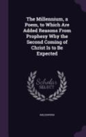 The Millennium, a Poem, to Which Are Added Reasons from Prophesy Why the Second Coming of Christ Is to Be Expected 1357657056 Book Cover