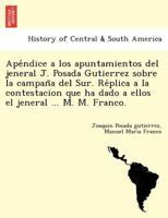 Apéndice a los apuntamientos del jeneral J. Posada Gutierrez sobre la campaña del Sur. Réplica a la contestacion que ha dado a ellos el jeneral ... M. M. Franco. 124177983X Book Cover
