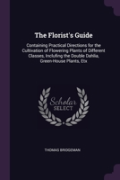 The Florist's Guide: Containing Practical Directions for the Cultivation of Flowering Plants of Different Classes, Inclufing the Double Dahlia, Green-House Plants, Etx 1377347826 Book Cover
