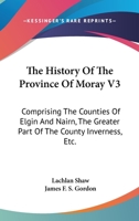 The History Of The Province Of Moray V3: Comprising The Counties Of Elgin And Nairn, The Greater Part Of The County Inverness, Etc. 1163249416 Book Cover