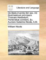 De literis inventis libri sex. Ad illustrissimum principem Thomam Herbertum, Pembrokiæ comitem, &c. Auctore Gulielmo Nicols, A.M. 1170042775 Book Cover