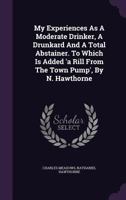 My Experiences as a Moderate Drinker, a Drunkard and a Total Abstainer. to Which Is Added 'a Rill from the Town Pump', by N. Hawthorne 1120330491 Book Cover