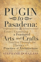 Pugin to Pasadena: Essays Examining a Fractured Arts and Crafts Timeline Through the Theory and Practice of Architecture: Essays Examining a Fractured Arts and Crafts Timeline Through the Theory and P 1483649806 Book Cover