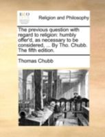 The previous question with regard to religion: humbly offer'd, as necessary to be considered, ... By Tho. Chubb. The fifth edition. 1140764861 Book Cover