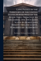 Laws passed in the territory of the United States north-west of the river Ohio, from July to December, one thousand seven hundred and ninety-two, inclusive. Published by authority 1149425776 Book Cover