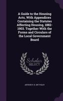 A Guide to the Housing Acts, with Appendices Containing the Statutes Affecting Housing, 1882-1903. Together with the Forms and Circulars of the Local Government Board 1346807159 Book Cover