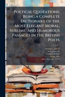 Poetical quotations: being a complete dictionary of the most elegant moral, sublime, and humorous passages in the British poets 1245003488 Book Cover