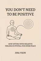 You Don’t Need to Be Positive: How Sitting with Negative Feelings Is Pivotal for Inner Peace B0FCLK7STV Book Cover