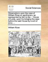 Observations upon the case of William Rose an apothecary, as represented by him to the ... House of Lords, upon his bringing the case before the said House by a writ of error, ... 1170363490 Book Cover