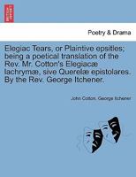 Elegiac Tears, or Plaintive epsitles; being a poetical translation of the Rev. Mr. Cotton's Elegiacæ lachrymæ, sive Querelæ epistolares. By the Rev. George Itchener. 1241534276 Book Cover