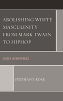 Abolishing White Masculinity from Mark Twain to Hiphop: Crises in Whiteness 073918122X Book Cover