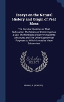 Essays on the Natural History and Origin of Peat Moss: The Peculiar Qualities of That Substance; The Means of Improving it as a Soil; The Methods of ... Purposes to Which it may be Made Subservient 1340234106 Book Cover