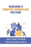 Building A Positive Workplace Culture: Ways Leaders Can Build A Great Workplace Culture: Develop The Right Culture B09BY818RY Book Cover