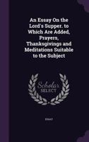 An Essay On the Lord's Supper. to Which Are Added, Prayers, Thanksgivings and Meditations Suitable to the Subject 1356977391 Book Cover