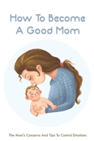 How To Become A Good Mom: The Mom's Concerns And Tips To Control Emotions: The Guide For New Mother B094TCDHTM Book Cover
