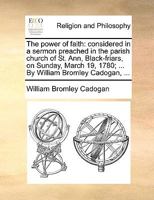 The power of faith: considered in a sermon preached in the parish church of St. Ann, Black-friars, on Sunday, March 19, 1780; ... By William Bromley Cadogan, ... 1171101996 Book Cover